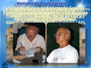 Nasceu em 19 de julho de 1918, na
cidade de Poconé - MT
5 / 24
Incorporou-se ao Exército Brasileiro
em 1937.
Passou a residir em Campo Grande Mato
Grosso do Sul. (1943)
Casou-se com Dona Maria do Carmo em
junho 1943.
Tiveram 4 filhos,
Marilce, Izaura, Lúcia e Flávio.
Em 1941 passou a ser funcionário civil
do quartel.
Lindos Casos da Campanha de Fraternidade Auta de Souza, p. 197
Frequentaram a Mocidade Espírita do
Centro Espírita Discípulos de Jesus
Campo Grande - MS.
Fundou e dirigiu o Centro Espírita
Castro Alves Campo Grande - MS.
Realizou a primeira CONCAFRAS em
1956.
Foi conselheiro da Federação Espírita
do Estado de São Paulo FEESP,
Orientado pelo amigo Chico Xavier, renomeou
o projeto para “Campanha de Fraternidade
Auta de Souza”.
Em 1952 passou a residir em São
Paulo - SP.
Onde fundou a
“Campanha de Fraternidade”.
Um dos fundadores da
Casa Transitória de São Paulo.
Presidiu o Centro Espírita Isabel
Soares de Moraes, em Ribeirão
Preto – SP.
Em 1969 mudou-se para
Ribeirão Preto – SP.
Desencarnou em 2007,
aos 89 anos.
Em 1984 passou a residir em
Brasília - DF
Fundou e presidiu a Sociedade de
Divulgação Espírita Auta de Souza, na
cidade de Taguatinga
 