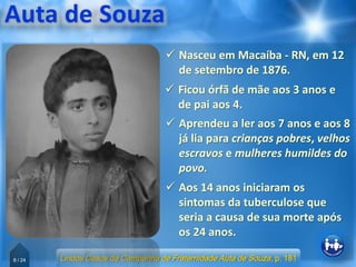 6 / 24
 Nasceu em Macaíba - RN, em 12
de setembro de 1876.
 Aos 14 anos iniciaram os
sintomas da tuberculose que
seria a causa de sua morte após
os 24 anos.
 Aprendeu a ler aos 7 anos e aos 8
já lia para crianças pobres, velhos
escravos e mulheres humildes do
povo.
 Ficou órfã de mãe aos 3 anos e
de pai aos 4.
Lindos Casos da Campanha de Fraternidade Auta de Souza, p. 181
 