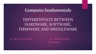 Computer fundamentals
DIFFERENTIATE BETWEEN
HARDWARE, SOFTWARE,
FIRMWARE AND MIDDLEWARE
TO - SHILPA TYAGI MA’AM BY – SAKSHI AGARWAL
R180935105291
E
 