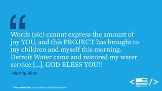 “Words (sic) cannot express the amount of 
joy YOU, and this PROJECT has brought to 
my children and myself this morning. 
Detroit Water came and restored my water 
service […]. GOD BLESS YOU!! 
-Marnie Winn 
Tiffani Ashley Bell, Code for America | @DETWaterProject 
 
