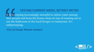 “It is becoming increasingly stressful to ration water among 
TESTING CURRENT MODEL DETROIT METRO 
four people and keep the house clean on top of running out to 
use the bathroom at the local Kroger or restaurant. It's 
embarrassing. 
-City of Harper Woods resident 
 