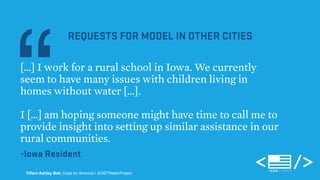 “[…] REQUESTS FOR MODEL IN OTHER CITIES 
I work for a rural school in Iowa. We currently 
seem to have many issues with children living in 
homes without water […]. 
I […] am hoping someone might have time to call me to 
provide insight into setting up similar assistance in our 
rural communities. 
-Iowa Resident 
Tiffani Ashley Bell, Code for America | @DETWaterProject 
 