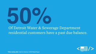 50% Of Detroit Water & Sewerage Department 
residential customers have a past due balance. 
Tiffani Ashley Bell, Code for America | @DETWaterProject 
 