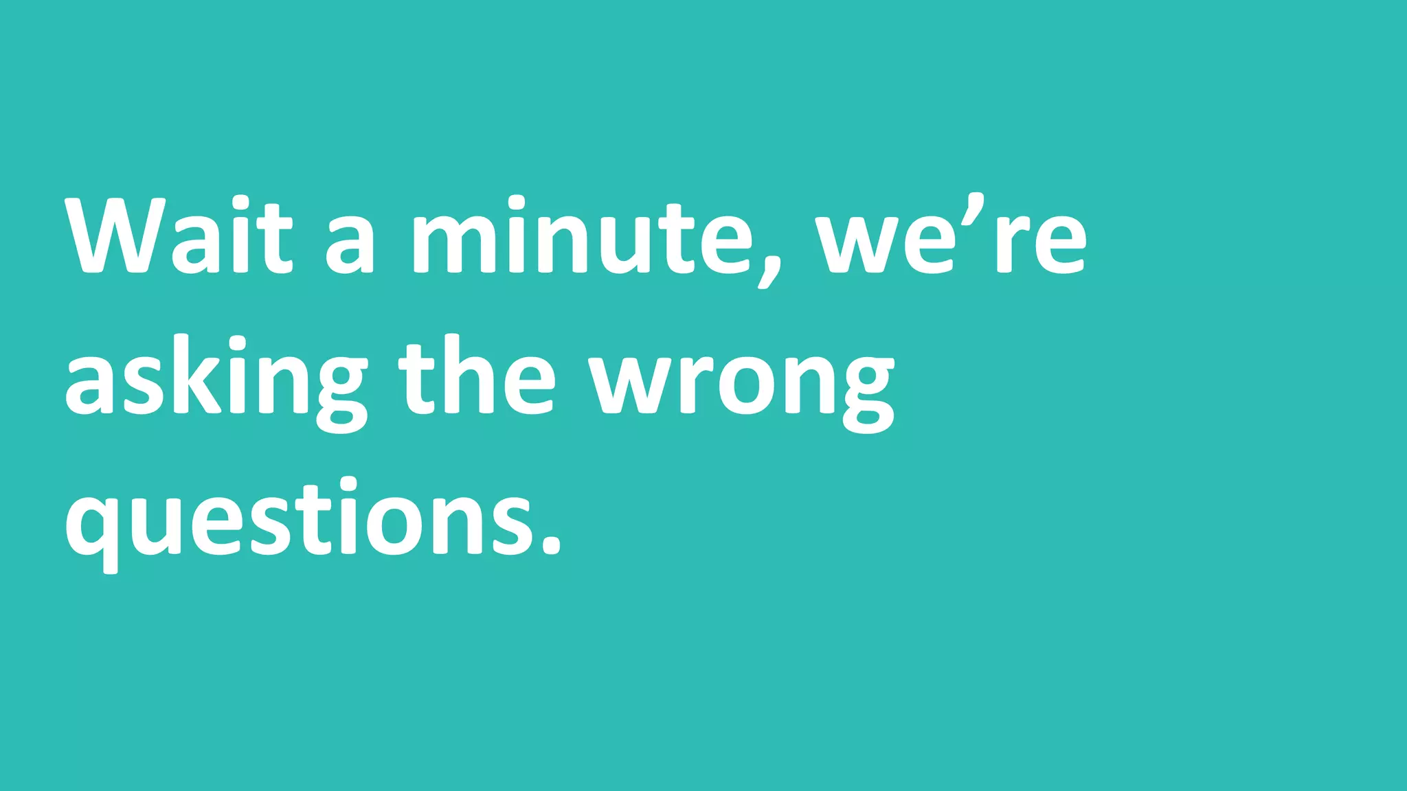 Wait a minute, we’re
asking the wrong
questions.
 