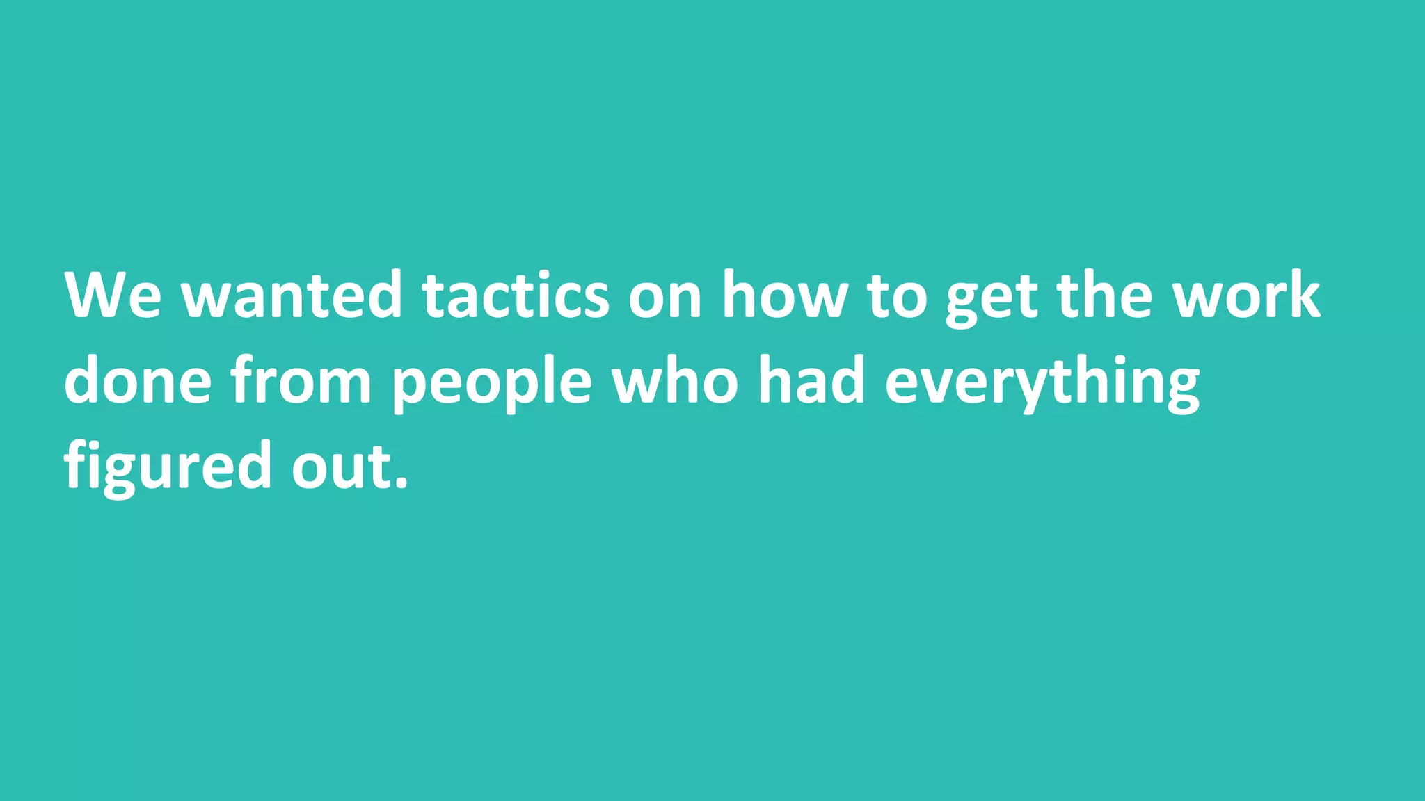 We wanted tactics on how to get the work
done from people who had everything
figured out.
 