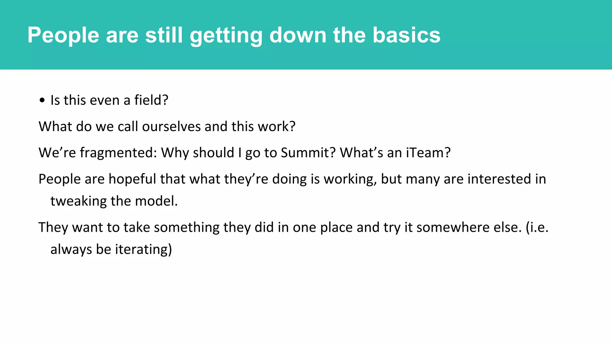 • Is this even a field?
What do we call ourselves and this work?
We’re fragmented: Why should I go to Summit? What’s an iTeam?
People are hopeful that what they’re doing is working, but many are interested in
tweaking the model.
They want to take something they did in one place and try it somewhere else. (i.e.
always be iterating)
People are still working out a lot of the basics.People are still getting down the basics
 