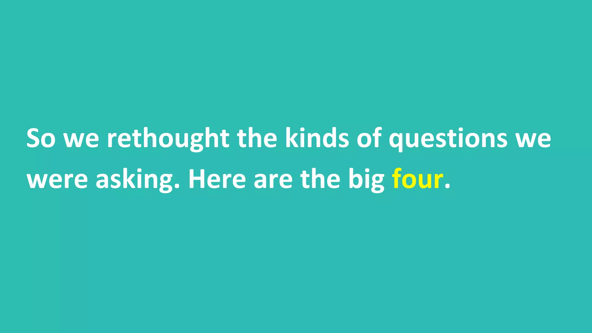 So we rethought the kinds of questions we
were asking. Here are the big four.
 