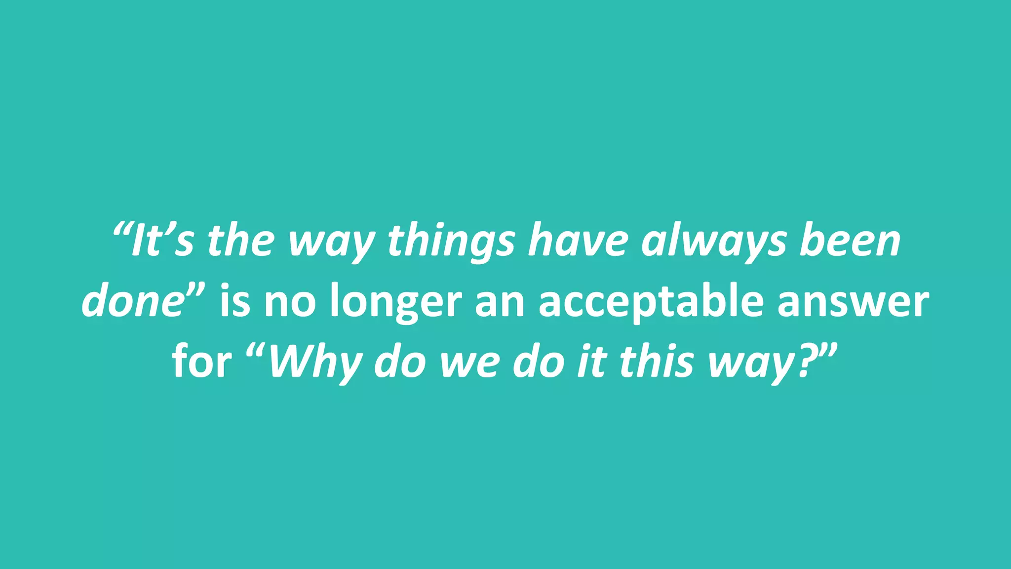 “It’s the way things have always been
done” is no longer an acceptable answer
for “Why do we do it this way?”
 