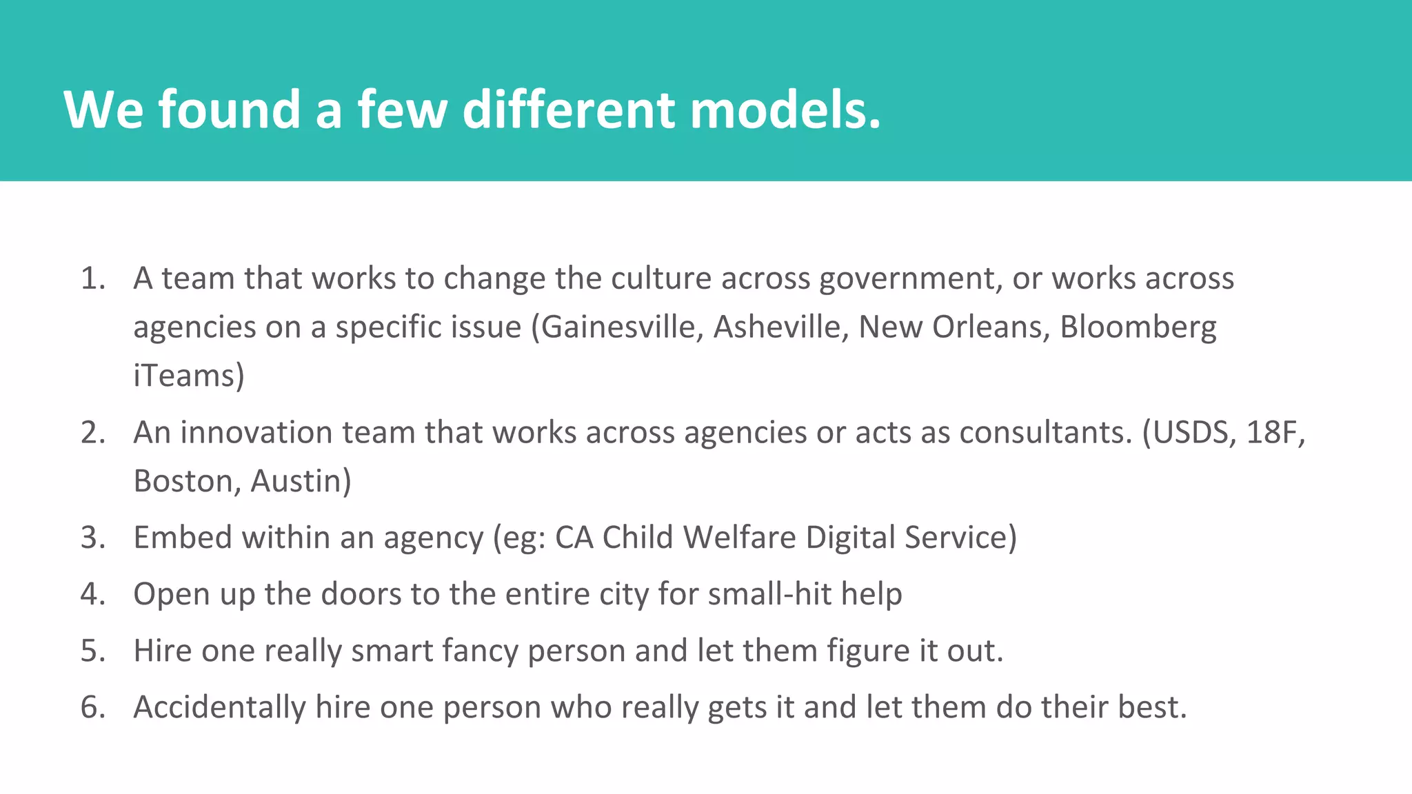 1. A team that works to change the culture across government, or works across
agencies on a specific issue (Gainesville, Asheville, New Orleans, Bloomberg
iTeams)
2. An innovation team that works across agencies or acts as consultants. (USDS, 18F,
Boston, Austin)
3. Embed within an agency (eg: CA Child Welfare Digital Service)
4. Open up the doors to the entire city for small-hit help
5. Hire one really smart fancy person and let them figure it out.
6. Accidentally hire one person who really gets it and let them do their best.
We found a few different models.
 