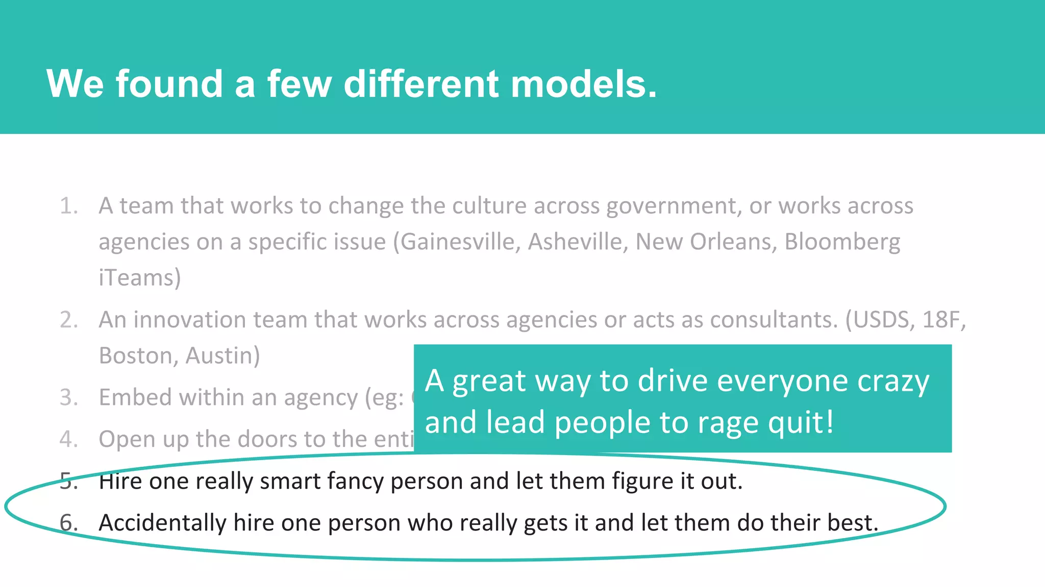 1. A team that works to change the culture across government, or works across
agencies on a specific issue (Gainesville, Asheville, New Orleans, Bloomberg
iTeams)
2. An innovation team that works across agencies or acts as consultants. (USDS, 18F,
Boston, Austin)
3. Embed within an agency (eg: CA Child Welfare Digital Service)
4. Open up the doors to the entire city for small-hit help
5. Hire one really smart fancy person and let them figure it out.
6. Accidentally hire one person who really gets it and let them do their best.
A great way to drive everyone crazy
and lead people to rage quit!
We found a few different models.
 
