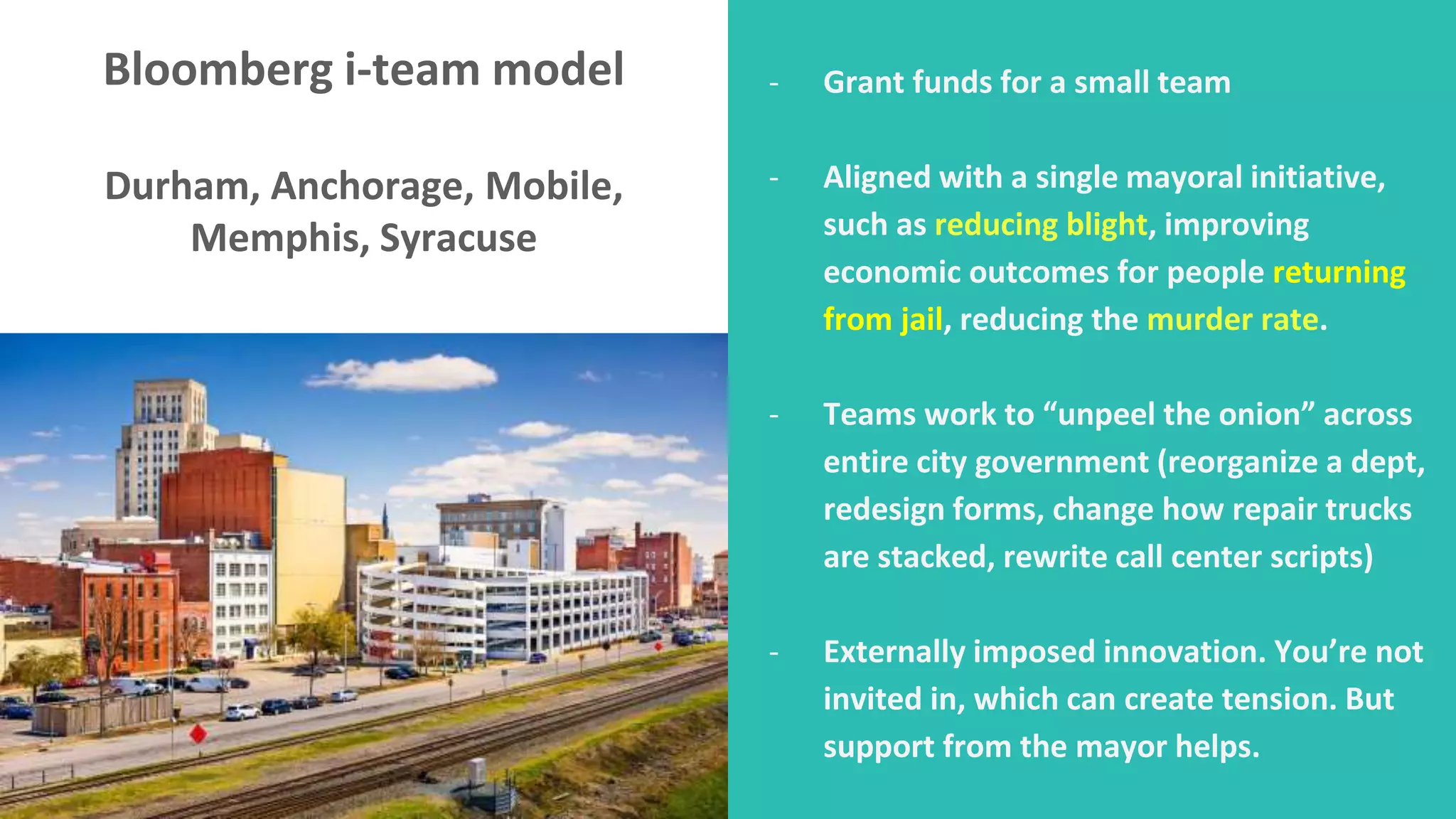 Bloomberg i-team model
Durham, Anchorage, Mobile,
Memphis, Syracuse
- Grant funds for a small team
- Aligned with a single mayoral initiative,
such as reducing blight, improving
economic outcomes for people returning
from jail, reducing the murder rate.
- Teams work to “unpeel the onion” across
entire city government (reorganize a dept,
redesign forms, change how repair trucks
are stacked, rewrite call center scripts)
- Externally imposed innovation. You’re not
invited in, which can create tension. But
support from the mayor helps.
 