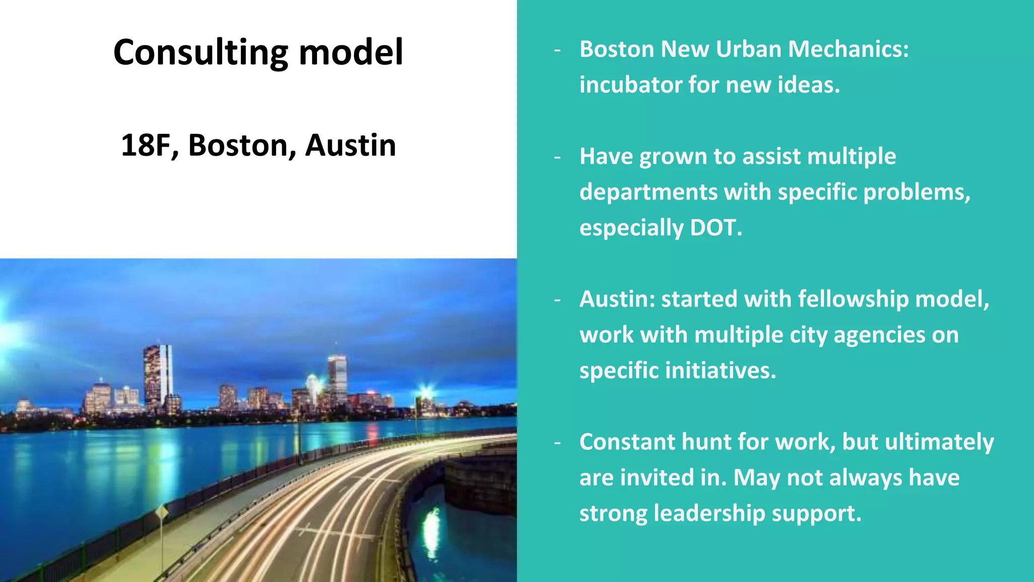 - Boston New Urban Mechanics:
incubator for new ideas.
- Have grown to assist multiple
departments with specific problems,
especially DOT.
- Austin: started with fellowship model,
work with multiple city agencies on
specific initiatives.
- Constant hunt for work, but ultimately
are invited in. May not always have
strong leadership support.
Consulting model
18F, Boston, Austin
 