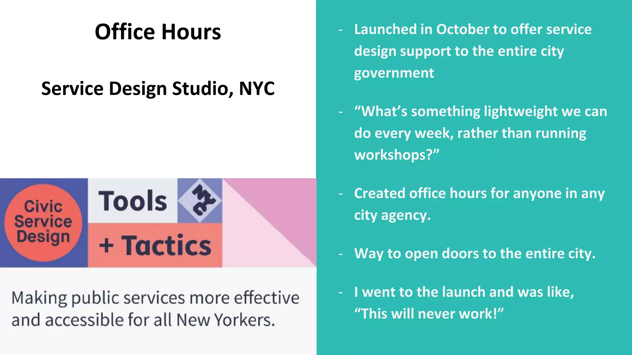 - Launched in October to offer service
design support to the entire city
government
- “What’s something lightweight we can
do every week, rather than running
workshops?”
- Created office hours for anyone in any
city agency.
- Way to open doors to the entire city.
- I went to the launch and was like,
“This will never work!”
Office Hours
Service Design Studio, NYC
 