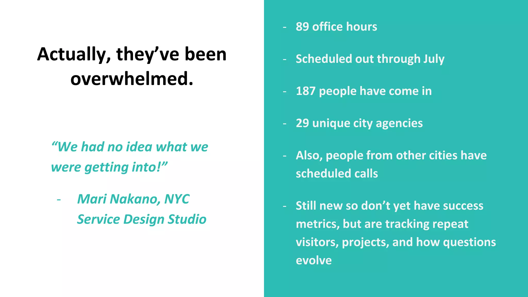 - 89 office hours
- Scheduled out through July
- 187 people have come in
- 29 unique city agencies
- Also, people from other cities have
scheduled calls
- Still new so don’t yet have success
metrics, but are tracking repeat
visitors, projects, and how questions
evolve
Actually, they’ve been
overwhelmed.
“We had no idea what we
were getting into!”
- Mari Nakano, NYC
Service Design Studio
 