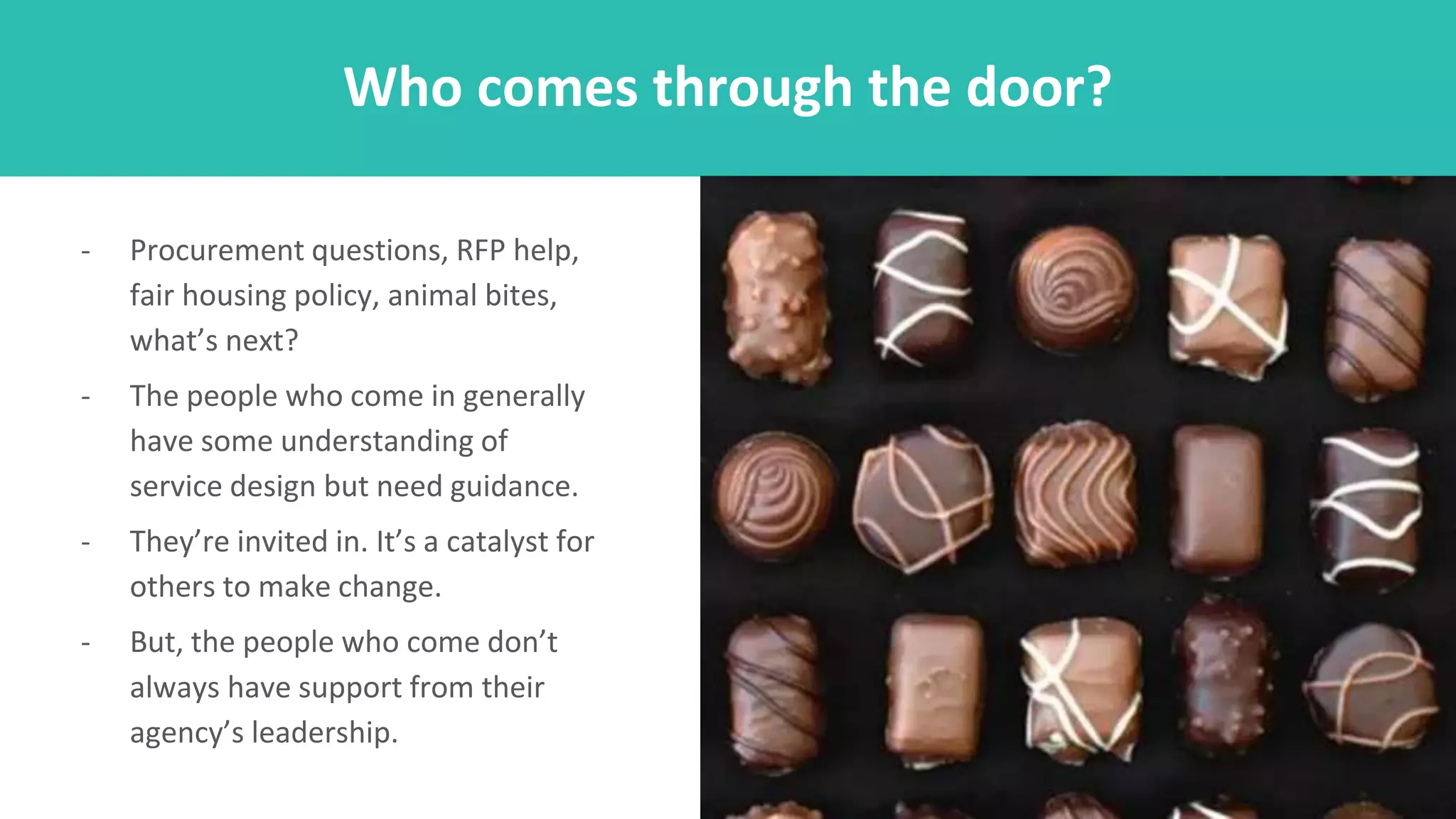 - Procurement questions, RFP help,
fair housing policy, animal bites,
what’s next?
- The people who come in generally
have some understanding of
service design but need guidance.
- They’re invited in. It’s a catalyst for
others to make change.
- But, the people who come don’t
always have support from their
agency’s leadership.
Who comes through the door?
 