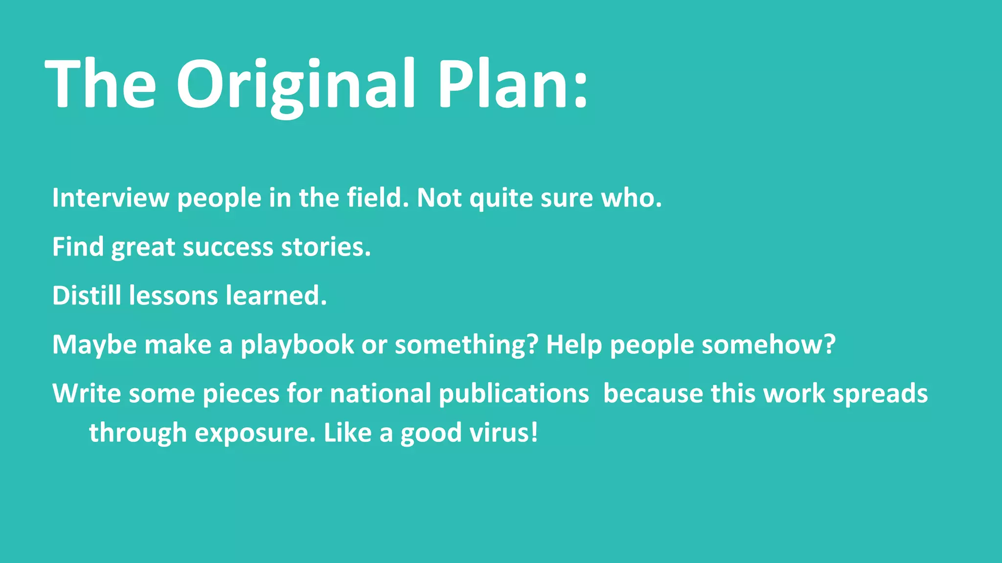 The Original Plan:
Interview people in the field. Not quite sure who.
Find great success stories.
Distill lessons learned.
Maybe make a playbook or something? Help people somehow?
Write some pieces for national publications because this work spreads
through exposure. Like a good virus!
 