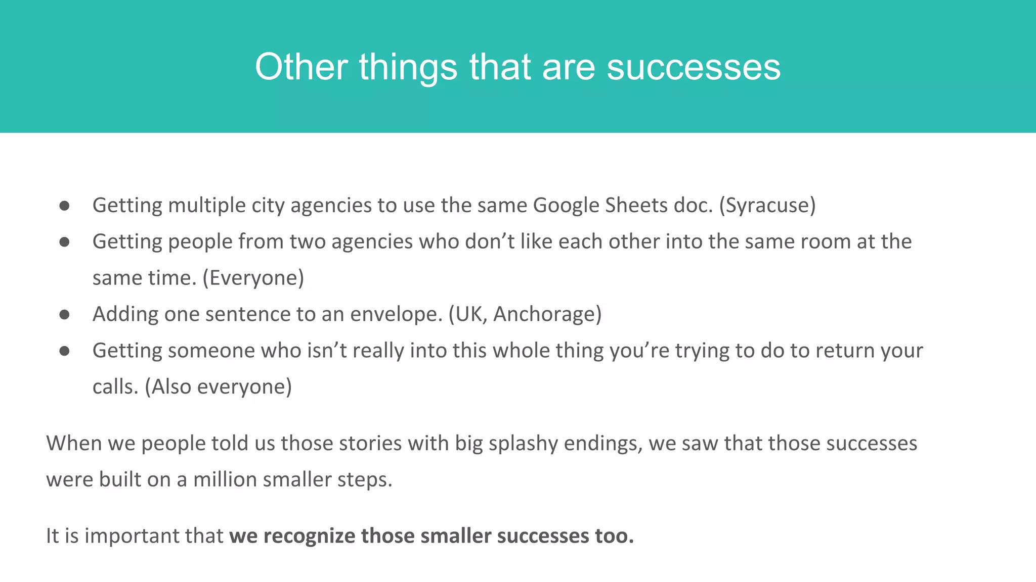 Other things that are successes
● Getting multiple city agencies to use the same Google Sheets doc. (Syracuse)
● Getting people from two agencies who don’t like each other into the same room at the
same time. (Everyone)
● Adding one sentence to an envelope. (UK, Anchorage)
● Getting someone who isn’t really into this whole thing you’re trying to do to return your
calls. (Also everyone)
When we people told us those stories with big splashy endings, we saw that those successes
were built on a million smaller steps.
It is important that we recognize those smaller successes too.
 