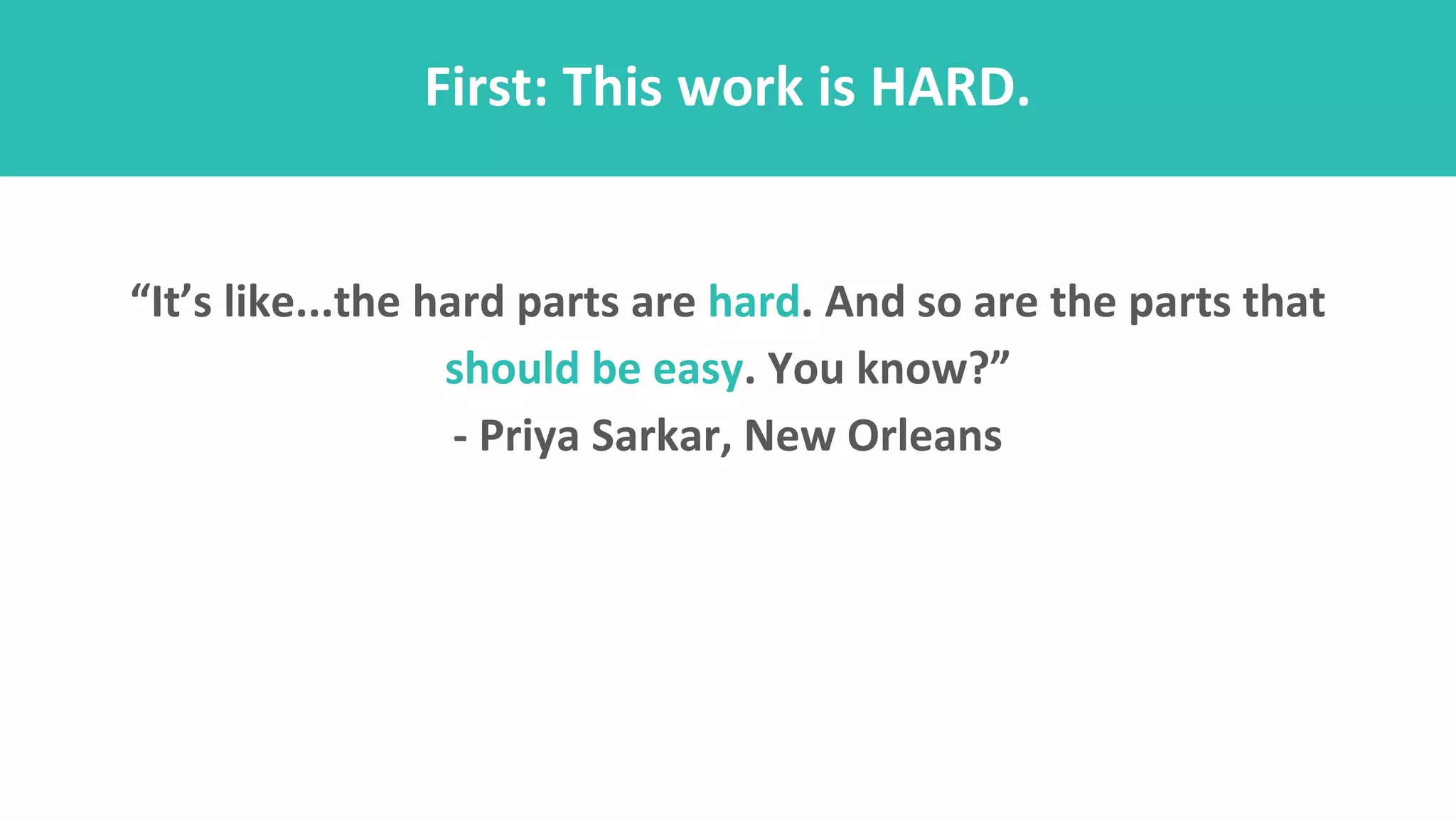 First: This work is HARD.
“It’s like...the hard parts are hard. And so are the parts that
should be easy. You know?”
- Priya Sarkar, New Orleans
 
