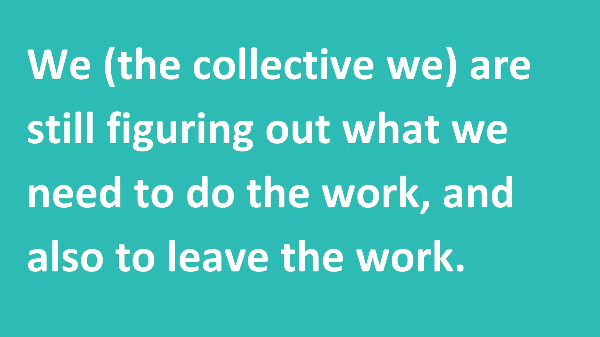 We (the collective we) are
still figuring out what we
need to do the work, and
also to leave the work.
 