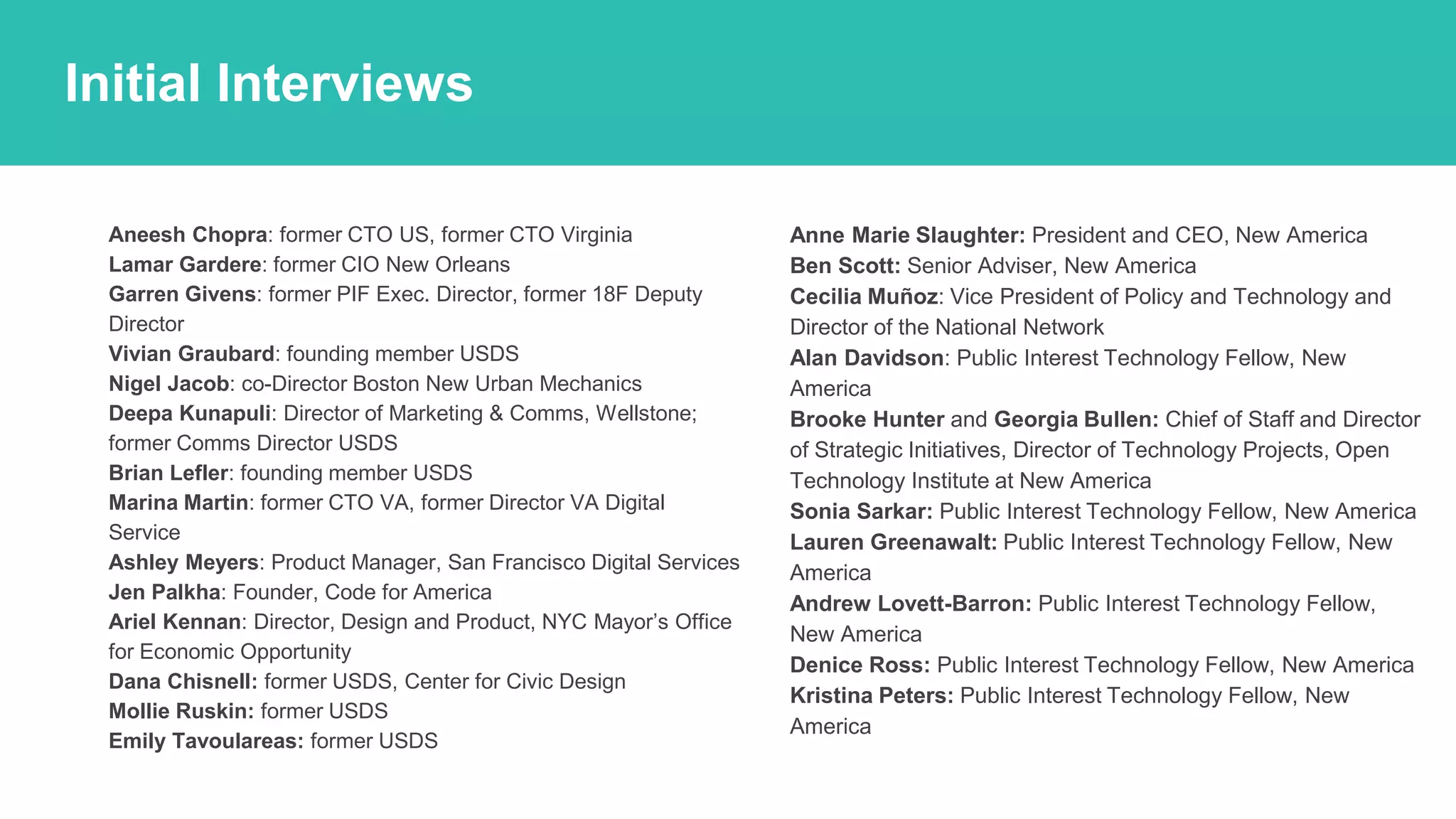 ● Aneesh Chopra: former CTO US, former CTO Virginia
● Lamar Gardere: former CIO New Orleans
● Garren Givens: former PIF Exec. Director, former 18F Deputy
Director
● Vivian Graubard: founding member USDS
● Nigel Jacob: co-Director Boston New Urban Mechanics
● Deepa Kunapuli: Director of Marketing & Comms, Wellstone;
former Comms Director USDS
● Brian Lefler: founding member USDS
● Marina Martin: former CTO VA, former Director VA Digital
Service
● Ashley Meyers: Product Manager, San Francisco Digital Services
● Jen Palkha: Founder, Code for America
● Ariel Kennan: Director, Design and Product, NYC Mayor’s Office
for Economic Opportunity
● Dana Chisnell: former USDS, Center for Civic Design
● Mollie Ruskin: former USDS
● Emily Tavoulareas: former USDS
● Anne Marie Slaughter: President and CEO, New America
● Ben Scott: Senior Adviser, New America
● Cecilia Muñoz: Vice President of Policy and Technology and
Director of the National Network
● Alan Davidson: Public Interest Technology Fellow, New
America
● Brooke Hunter and Georgia Bullen: Chief of Staff and Director
of Strategic Initiatives, Director of Technology Projects, Open
Technology Institute at New America
● Sonia Sarkar: Public Interest Technology Fellow, New America
● Lauren Greenawalt: Public Interest Technology Fellow, New
America
● Andrew Lovett-Barron: Public Interest Technology Fellow,
New America
● Denice Ross: Public Interest Technology Fellow, New America
● Kristina Peters: Public Interest Technology Fellow, New
America
How should we find the work?
Initial Interviews
 