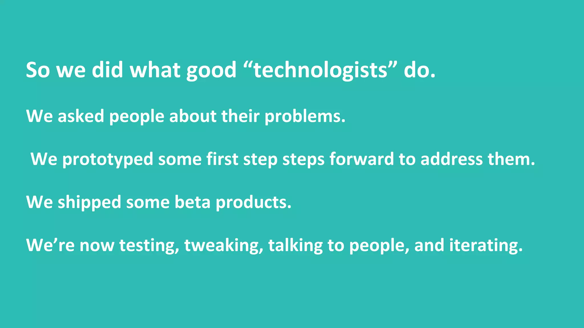 So we did what good “technologists” do.
We asked people about their problems.
We prototyped some first step steps forward to address them.
We shipped some beta products.
We’re now testing, tweaking, talking to people, and iterating.
 