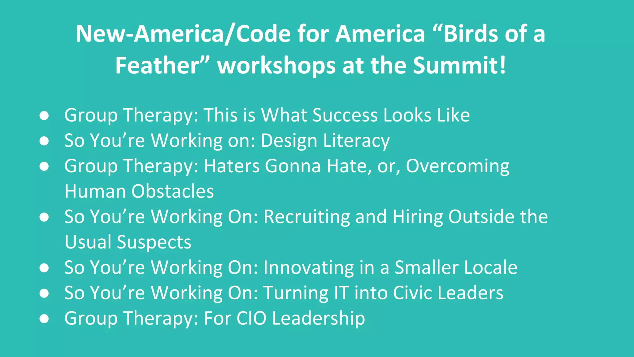 New-America/Code for America “Birds of a
Feather” workshops at the Summit!
● Group Therapy: This is What Success Looks Like
● So You’re Working on: Design Literacy
● Group Therapy: Haters Gonna Hate, or, Overcoming
Human Obstacles
● So You’re Working On: Recruiting and Hiring Outside the
Usual Suspects
● So You’re Working On: Innovating in a Smaller Locale
● So You’re Working On: Turning IT into Civic Leaders
● Group Therapy: For CIO Leadership
 