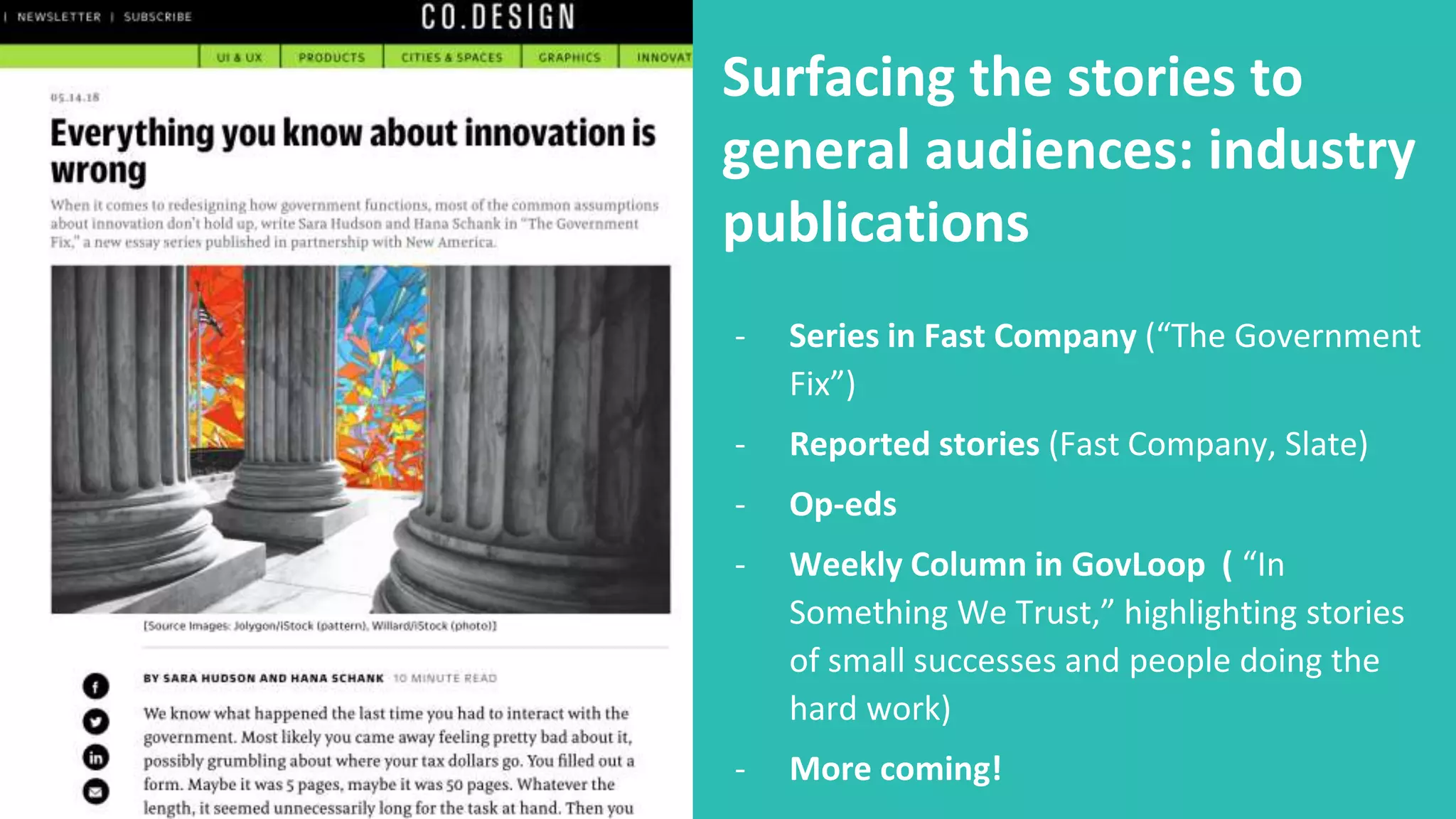 Surfacing the stories to
general audiences: industry
publications
- Series in Fast Company (“The Government
Fix”)
- Reported stories (Fast Company, Slate)
- Op-eds
- Weekly Column in GovLoop ( “In
Something We Trust,” highlighting stories
of small successes and people doing the
hard work)
- More coming!
 