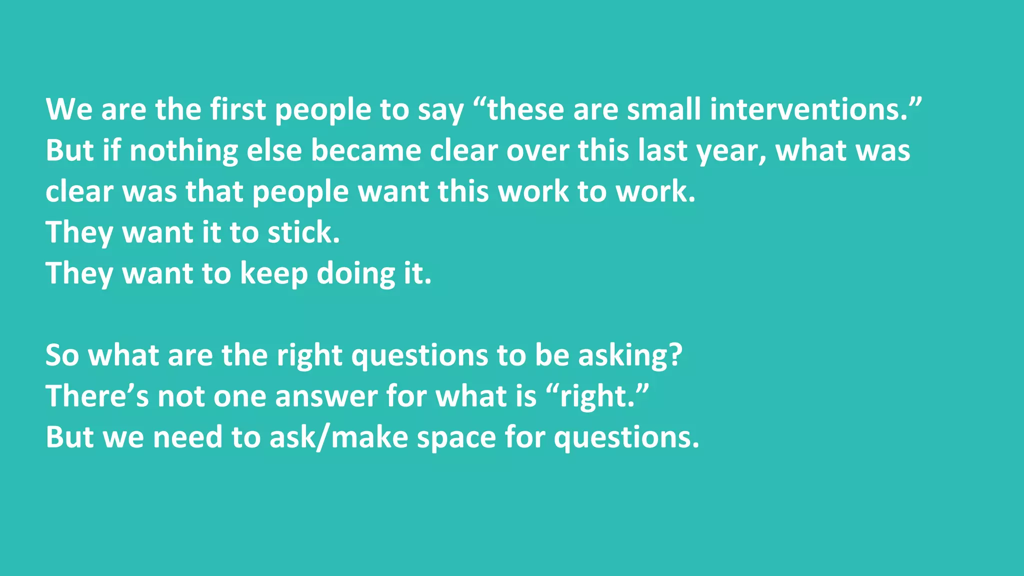 We are the first people to say “these are small interventions.”
But if nothing else became clear over this last year, what was
clear was that people want this work to work.
They want it to stick.
They want to keep doing it.
So what are the right questions to be asking?
There’s not one answer for what is “right.”
But we need to ask/make space for questions.
 