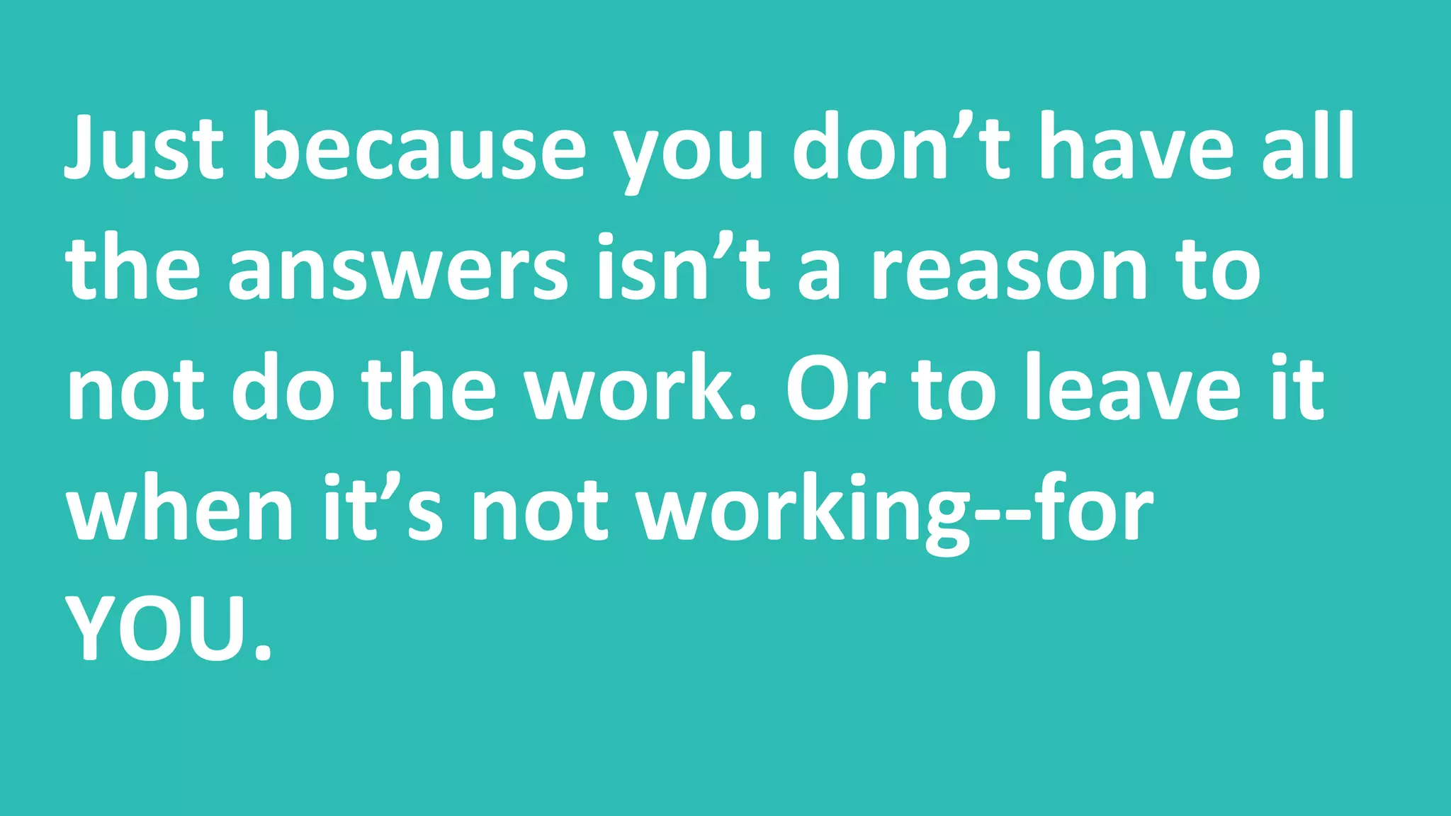 Just because you don’t have all
the answers isn’t a reason to
not do the work. Or to leave it
when it’s not working--for
YOU.
 