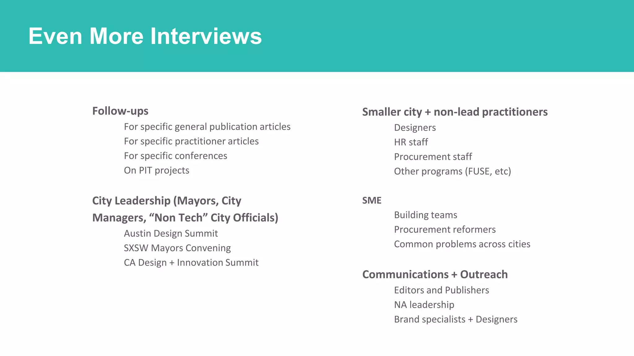 How should we find the work?
Even More Interviews
○ Follow-ups
■ For specific general publication articles
■ For specific practitioner articles
■ For specific conferences
■ On PIT projects
○ City Leadership (Mayors, City
Managers, “Non Tech” City Officials)
■ Austin Design Summit
■ SXSW Mayors Convening
■ CA Design + Innovation Summit
○ Smaller city + non-lead practitioners
■ Designers
■ HR staff
■ Procurement staff
■ Other programs (FUSE, etc)
○ SME
■ Building teams
■ Procurement reformers
■ Common problems across cities
○ Communications + Outreach
■ Editors and Publishers
■ NA leadership
■ Brand specialists + Designers
 