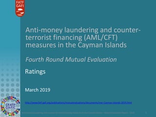 Anti-money laundering and counter-terrorist financing measures in the Cayman Islands – Mutual Evaluation Report - 2019 1
Anti-money laundering and counter-
terrorist financing (AML/CFT)
measures in the Cayman Islands
Fourth Round Mutual Evaluation
Ratings
March 2019
http://www.fatf-gafi.org/publications/mutualevaluations/documents/mer-Cayman-Islands-2019.html
 