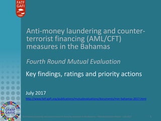 Anti-money laundering and counter-terrorist financing measures in the Bahamas – Mutual Evaluation Report – July 2017 1
Anti-money laundering and counter-
terrorist financing (AML/CFT)
measures in the Bahamas
Fourth Round Mutual Evaluation
Key findings, ratings and priority actions
July 2017
http://www.fatf-gafi.org/publications/mutualevaluations/documents/mer-bahamas-2017.html
 