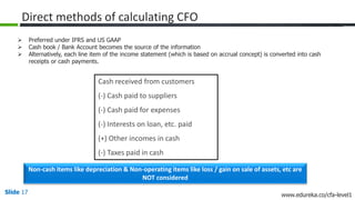 Slide 17 www.edureka.co/cfa-level1
Direct methods of calculating CFO
Cash received from customers
(-) Cash paid to suppliers
(-) Cash paid for expenses
(-) Interests on loan, etc. paid
(+) Other incomes in cash
(-) Taxes paid in cash
Non-cash items like depreciation & Non-operating items like loss / gain on sale of assets, etc are
NOT considered
 Preferred under IFRS and US GAAP
 Cash book / Bank Account becomes the source of the information
 Alternatively, each line item of the income statement (which is based on accrual concept) is converted into cash
receipts or cash payments.
 