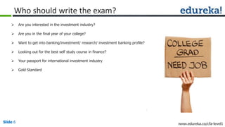 Slide 6 www.edureka.co/cfa-level1Slide 6
Who should write the exam?
 Are you interested in the investment industry?
 Are you in the final year of your college?
 Want to get into banking/investment/ research/ investment banking profile?
 Looking out for the best self study course in finance?
 Your passport for international investment industry
 Gold Standard
 