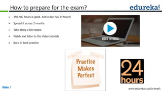 Slide 7 www.edureka.co/cfa-level1Slide 7
How to prepare for the exam?
 350-400 hours is good. And a day has 24 hours!
 Spread it across 2 months
 Take along a few topics
 Watch and listen to the Video tutorials
 Back to back practice
 