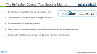 Slide 8 www.edureka.co/cfa-level1Slide 8
The Refresher Course: Your Success Mantra
 8 weekends, 50 hours of face-time with expert trainers from
 Live Webinars on Crucial topics across all subjects: 80:20 rule
 Accompanied with lots of practical examples
 ‘Not-so-important’ topics also covered through online recorded tutorials: Comprehensive Coverage
 Includes Wiley’s Test bank with more than 500 Qs. & Two Mock Exam: Exam Oriented
Powered by
 