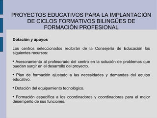 PROYECTOS EDUCATIVOS PARA LA IMPLANTACIÓN DE CICLOS FORMATIVOS BILINGÜES DE FORMACIÓN PROFESIONAL Dotación y apoyos Los centros seleccionados recibirán de la Consejería de Educación los siguientes recursos: Asesoramiento al profesorado del centro en la solución de problemas que puedan surgir en el desarrollo del proyecto. Plan de formación ajustado a las necesidades y demandas del equipo educativo. Dotación del equipamiento tecnológico. Formación específica a los coordinadores y coordinadoras para el mejor desempeño de sus funciones. 