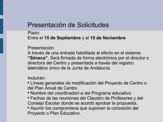 Presentación de Solicitudes Plazo: Entre el  15 de Septiembre  y el  15 de Noviembre Presentación:  A través de una entrada habilitada al efecto en el sistema  “Séneca” . Será firmada de forma electrónica por el director o directora del Centro y presentada a través del registro telemático único de la Junta de Andalucía. Incluirán: Líneas generales de modificación del Proyecto de Centro o del Plan Anual de Centro. Nombre del coordinador/-a del Programa educativo Fechas de las reuniones del Claustro de Profesores y del Consejo Escolar donde se acordó aprobar la propuesta. Asumir los compromisos que suponen la concesión del Proyecto o Plan Educativo. 