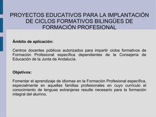 PROYECTOS EDUCATIVOS PARA LA IMPLANTACIÓN DE CICLOS FORMATIVOS BILINGÜES DE FORMACIÓN PROFESIONAL Ámbito de aplicación: Centros docentes públicos autorizados para impartir ciclos formativos de Formación Profesional específica dependientes de la Consejería de Educación de la Junta de Andalucía. Objetivos: Fomentar el aprendizaje de idiomas en la Formación Profesional específica, especialmente en aquellas familias profesionales en cuyo currículo el conocimiento de lenguas extranjeras resulte necesario para la formación integral del alumno. 