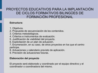 PROYECTOS EDUCATIVOS PARA LA IMPLANTACIÓN DE CICLOS FORMATIVOS BILINGÜES DE FORMACIÓN PROFESIONAL Estructura: 1. Objetivos. 2. Propuesta de secuenciación de los contenidos. 3. Criterios metodológicos. 4. Criterios e instrumentos de evaluación. 5. Justificación de viabilidad del proyecto. 6. Explicitación de un plan de actuación. 7. Enumeración, en su caso, de otros proyectos en los que el centro participe. 8. Actuaciones y calendario previsto de aplicación. 9. Previsión de actuaciones futuras. Elaboración del proyecto El proyecto será elaborado y coordinado por el equipo directivo y el coordinador o coordinadora del mismo. 