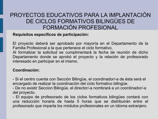 PROYECTOS EDUCATIVOS PARA LA IMPLANTACIÓN DE CICLOS FORMATIVOS BILINGÜES DE FORMACIÓN PROFESIONAL Requisitos específicos de participación: El proyecto deberá ser aprobado por mayoría en el Departamento de la Familia Profesional a la que pertenece el ciclo formativo. Al formalizar la solicitud se cumplimentará la fecha de reunión de dicho Departamento donde se aprobó el proyecto y la relación de profesorado interesado en participar en el mismo. Coordinación: - Si el centro cuenta con Sección Bilingüe, el coordinador/-a de ésta será el encargado de realizar la coordinación del ciclo formativo bilingüe. - De no existir Seccion Bilingüe, el director/-a nombrará a un coordinador/-a del proyecto. - El equipo de profesorado de los ciclos formativos bilingües contará con una reducción horaria de hasta 5 horas que se distribuirán entre el profesorado que imparta los módulos profesionales en un idioma extranjero. 