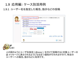 1.9 応用編： ケース別活用例
1.9.1 ユーザー名を指定した報告、指示などの投稿
上の図のようにユーザ名指定 ( @xxxx ) を付けて投稿すると対象ユーザーの
@ メッセージに表示されるようになる且つ通知が行われますので、特定の
ユーザーへの報告、指示などに有用です。
 
