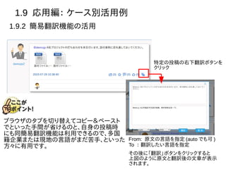 1.9 応用編： ケース別活用例
1.9.2 簡易翻訳機能の活用
特定の投稿の右下翻訳ボタンを
クリック
From: 原文の言語を指定 (auto でも可 )
To ： 翻訳したい言語を指定
その後に「翻訳」ボタンをクリックすると
上図のように原文と翻訳後の文章が表示
されます。
ブラウザのタブを切り替えてコピー＆ペースト
でといった手間が省けるのと、自身の投稿時
にも同簡易翻訳機能は利用できるので、多国
籍企業または現地の言語がまだ苦手、といった
方々に有用です。
 