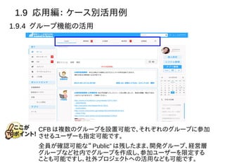 1.9 応用編： ケース別活用例
1.9.4 グループ機能の活用
CFB は複数のグループを設置可能で、それぞれのグループに参加
させるユーザーも指定可能です。
全員が確認可能な“ Public” は残したまま、開発グループ、経営層
グループなど社内でグループを作成し、参加ユーザーを限定する
ことも可能ですし、社外プロジェクトへの活用なども可能です。
 