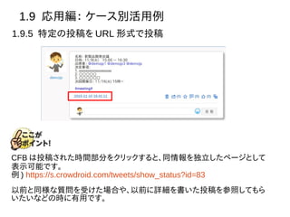 1.9 応用編： ケース別活用例
1.9.5 特定の投稿を URL 形式で投稿
CFB は投稿された時間部分をクリックすると、同情報を独立したページとして
表示可能です。
例 ) https://s.crowdroid.com/tweets/show_status?id=83
以前と同様な質問を受けた場合や、以前に詳細を書いた投稿を参照してもら
いたいなどの時に有用です。
 