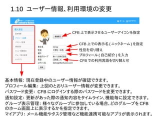 1.10 ユーザー情報、利用環境の変更
CFB 上での表示名 ( ニックネーム ) を指定
性別を切り替え
プロフィール ( 自己紹介 ) を入力
CFB での利用言語を切り替え可
CFB 上で表示させるユーザーアイコンを指定
基本情報： 現在登録中のユーザー情報が確認できます。
プロフィール編集： 上図のとおりユーザー情報が変更できます。
パスワード変更： CFB にログインする際のパスワードを変更できます。
通知設定： 更新があった際の通知内容をタイムライン、機能毎に設定できます。
グループ表示管理： 様々なグループに参加している場合、どのグループを CFB
のホーム画面上に表示するかを指定できます。
マイアプリ： メール機能やタスク管理など機能連携可能なアプリが表示されます。
 