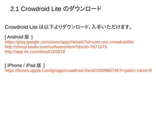 2.1 Crowdroid Lite のダウンロード
Crowdroid Lite は以下よりダウンロード、入手いただけます。
[ Android 版 ]
https://play.google.com/store/apps/details?id=com.oss.crowdroidlite
http://shouji.baidu.com/software/item?docid=7871679
http://app.mi.com/detail/105818
[ iPhone / iPad 版 ]
https://itunes.apple.com/jp/app/crowdroid-lite/id1000968746?l=ja&ls=1&mt=8
 