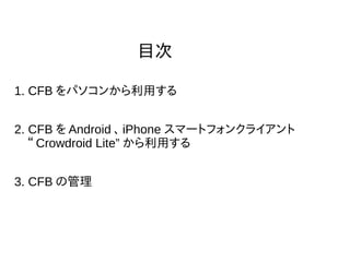 目次
1. CFB をパソコンから利用する
2. CFB を Android 、 iPhone スマートフォンクライアント
　“ Crowdroid Lite” から利用する
3. CFB の管理
 
