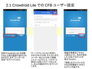 2.1 Crowdroid Lite での CFB ユーザー設定
初回 Crowdroid Lite を起動
すると上図の画面が表示され
ますので、まず“ユーザーの
追加”をクリックします。
サーバアドレスにはご利用に
なる CFB の URL を入力します。
ユーザー名には CFB で登録
したメールアドレス、パスワード
部分には同パスワードを入力
し、右上の確定ボタンをクリック
します。
登録が無事完了すると
上図のように、先ほど設定
した CFB アカウントが
表示されます。
「登録」をクリックいただ
ければ同環境で CFB に
ログイン可能です。
 