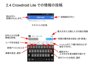 2.4 Crowdroid Lite での情報の投稿
テキスト入力区域
投稿確定ボタン
最大文字入力数と入力可能な残数
投稿の優先度を指定 ( 高↔普通 )
GPS により位置
情報を取得。
ユーザ名を指定
表情アイコンを入力
画像を指定、選択
添付ファイルを指定、選択
翻訳ボタン
入力中の文章を翻訳可能です
ハッシュタグ、下書き保存などが
指定できます。
戻るボタン
投稿を中止します。
 